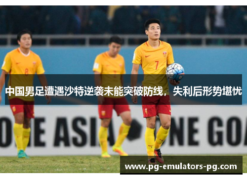 中国男足遭遇沙特逆袭未能突破防线，失利后形势堪忧