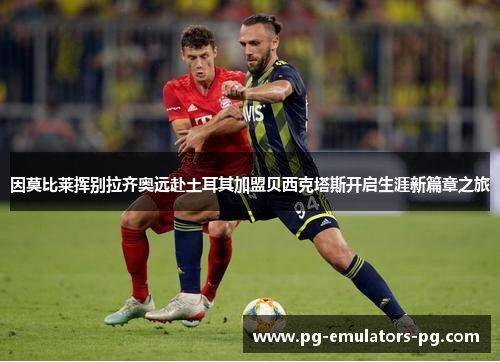 因莫比莱挥别拉齐奥远赴土耳其加盟贝西克塔斯开启生涯新篇章之旅