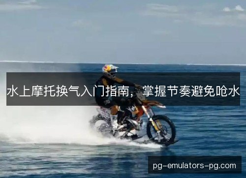 水上摩托换气入门指南,掌握节奏避免呛水 水上摩托换气入门指南,掌握节奏避免呛水