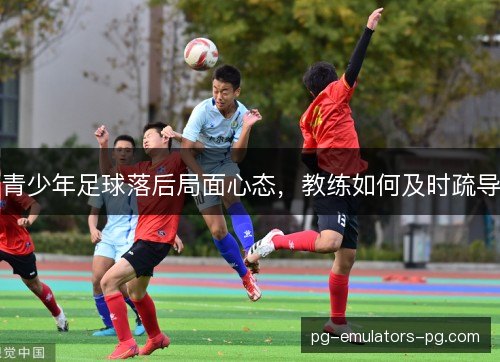 青少年足球落后局面心态,教练如何及时疏导 青少年足球落后局面心态,教练如何及时疏导